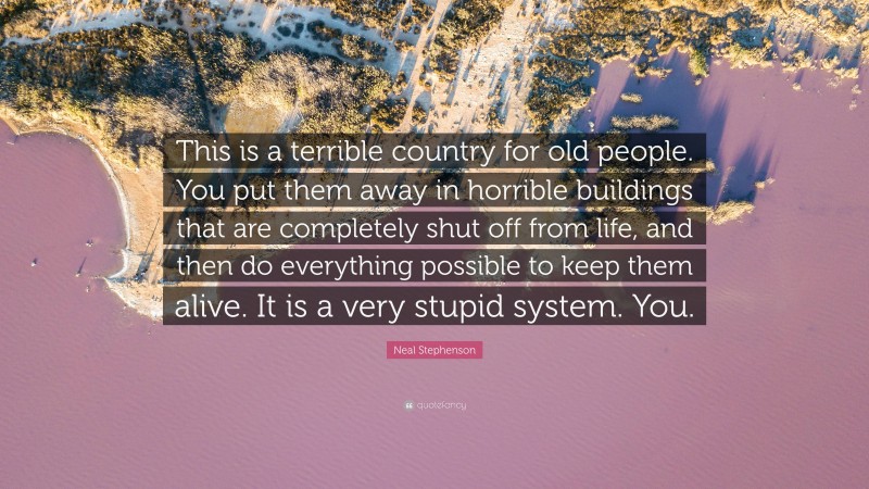 Neal Stephenson Quote: “This is a terrible country for old people. You put them away in horrible buildings that are completely shut off from life, and then do everything possible to keep them alive. It is a very stupid system. You.”