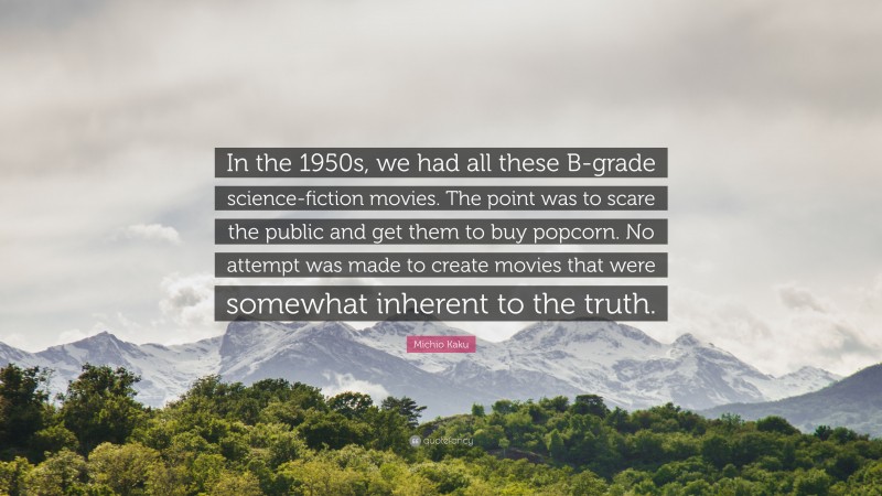 Michio Kaku Quote: “In the 1950s, we had all these B-grade science-fiction movies. The point was to scare the public and get them to buy popcorn. No attempt was made to create movies that were somewhat inherent to the truth.”