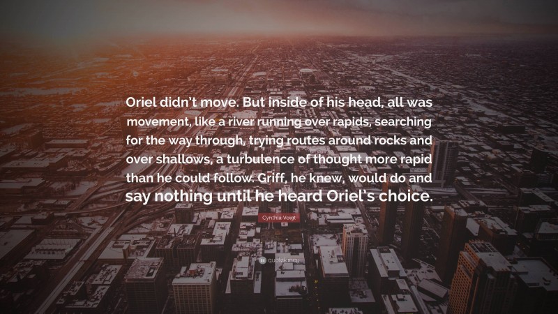 Cynthia Voigt Quote: “Oriel didn’t move. But inside of his head, all was movement, like a river running over rapids, searching for the way through, trying routes around rocks and over shallows, a turbulence of thought more rapid than he could follow. Griff, he knew, would do and say nothing until he heard Oriel’s choice.”