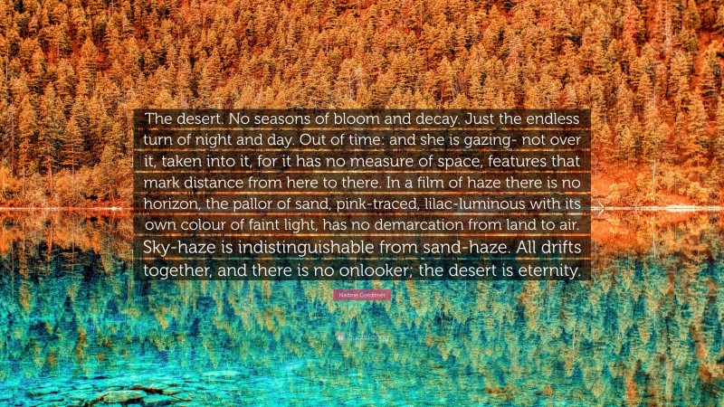 Nadine Gordimer Quote: “The desert. No seasons of bloom and decay. Just the endless turn of night and day. Out of time: and she is gazing- not over it, taken into it, for it has no measure of space, features that mark distance from here to there. In a film of haze there is no horizon, the pallor of sand, pink-traced, lilac-luminous with its own colour of faint light, has no demarcation from land to air. Sky-haze is indistinguishable from sand-haze. All drifts together, and there is no onlooker; the desert is eternity.”