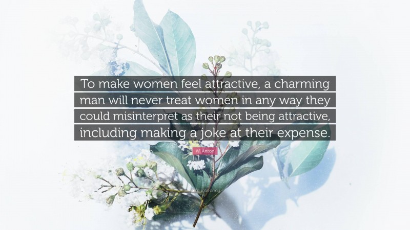 W. Anton Quote: “To make women feel attractive, a charming man will never treat women in any way they could misinterpret as their not being attractive, including making a joke at their expense.”