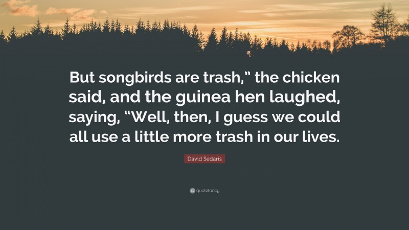 David Sedaris Quote: “But songbirds are trash,” the chicken said, and the guinea hen laughed, saying, “Well, then, I guess we could all use a little more trash in our lives.”