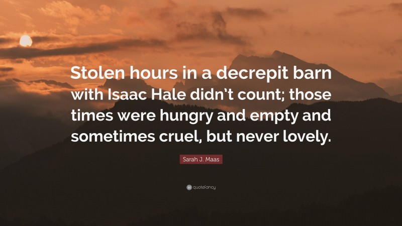 Sarah J. Maas Quote: “Stolen hours in a decrepit barn with Isaac Hale didn’t count; those times were hungry and empty and sometimes cruel, but never lovely.”