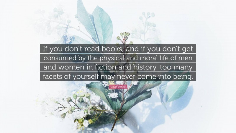 David Denby Quote: “If you don’t read books, and if you don’t get consumed by the physical and moral life of men and women in fiction and history, too many facets of yourself may never come into being.”