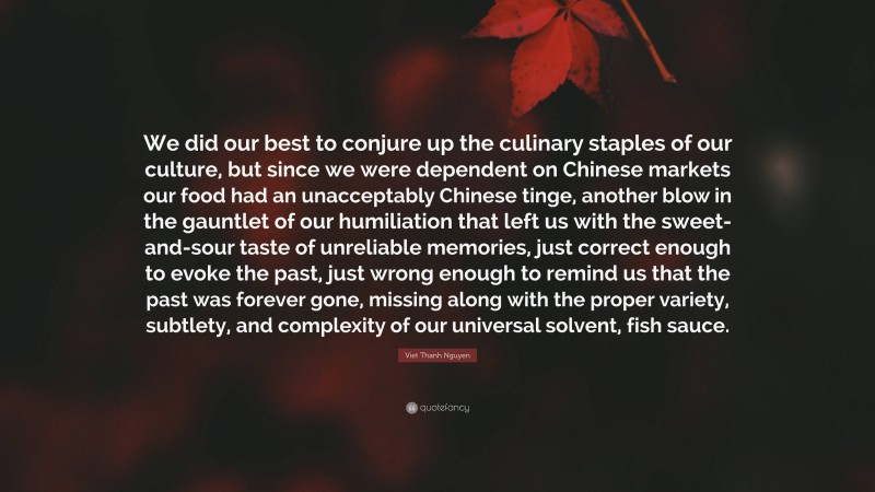 Viet Thanh Nguyen Quote: “We did our best to conjure up the culinary staples of our culture, but since we were dependent on Chinese markets our food had an unacceptably Chinese tinge, another blow in the gauntlet of our humiliation that left us with the sweet-and-sour taste of unreliable memories, just correct enough to evoke the past, just wrong enough to remind us that the past was forever gone, missing along with the proper variety, subtlety, and complexity of our universal solvent, fish sauce.”