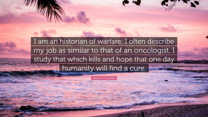 William R. Forstchen Quote: “I am an historian of warfare; I often describe my job as similar to that of an oncologist. I study that which kills and hope that one day humanity will find a cure.”