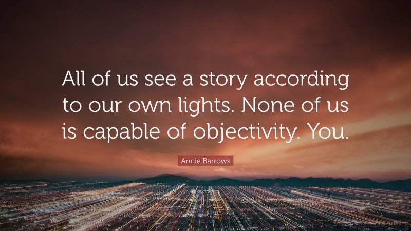 Annie Barrows Quote: “All of us see a story according to our own lights. None of us is capable of objectivity. You.”