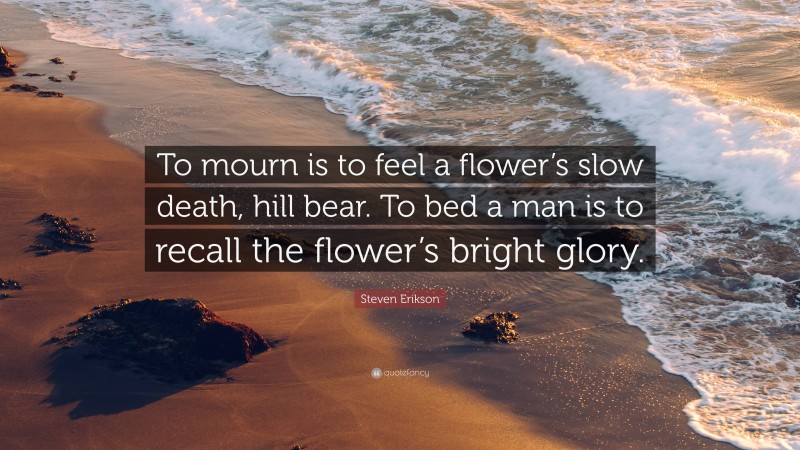 Steven Erikson Quote: “To mourn is to feel a flower’s slow death, hill bear. To bed a man is to recall the flower’s bright glory.”