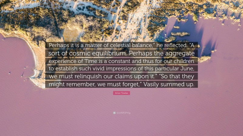 Amor Towles Quote: “Perhaps it is a matter of celestial balance,” he reflected. “A sort of cosmic equilibrium. Perhaps the aggregate experience of Time is a constant and thus for our children to establish such vivid impressions of this particular June, we must relinquish our claims upon it.” “So that they might remember, we must forget,” Vasily summed up.”