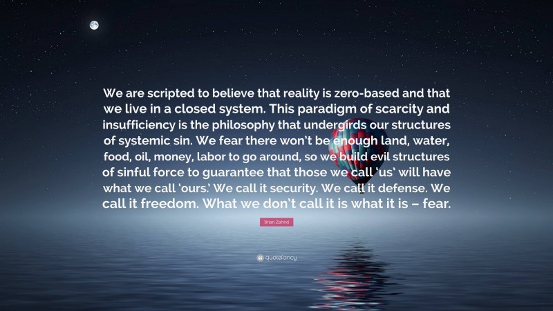 Brian Zahnd Quote: “We are scripted to believe that reality is zero-based and that we live in a closed system. This paradigm of scarcity and insufficiency is the philosophy that undergirds our structures of systemic sin. We fear there won’t be enough land, water, food, oil, money, labor to go around, so we build evil structures of sinful force to guarantee that those we call ‘us’ will have what we call ‘ours.’ We call it security. We call it defense. We call it freedom. What we don’t call it is what it is – fear.”