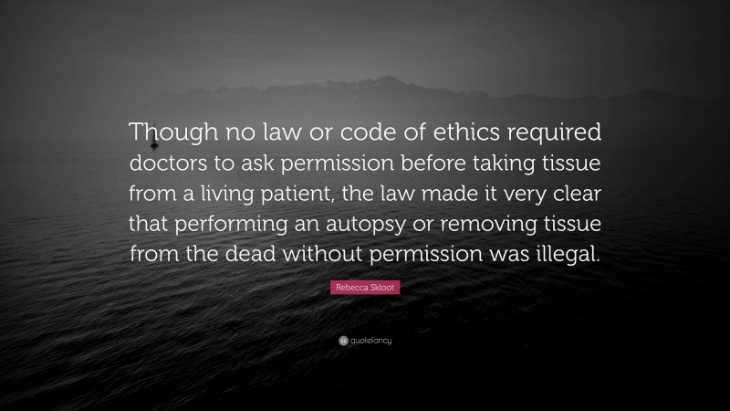 Rebecca Skloot Quote: “Though no law or code of ethics required doctors to ask permission before taking tissue from a living patient, the law made it very clear that performing an autopsy or removing tissue from the dead without permission was illegal.”