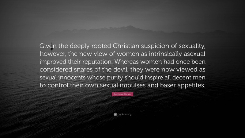 Stephanie Coontz Quote: “Given the deeply rooted Christian suspicion of sexuality, however, the new view of women as intrinsically asexual improved their reputation. Whereas women had once been considered snares of the devil, they were now viewed as sexual innocents whose purity should inspire all decent men to control their own sexual impulses and baser appetites.”