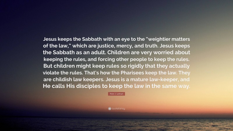 Peter J. Leithart Quote: “Jesus keeps the Sabbath with an eye to the “weightier matters of the law,” which are justice, mercy, and truth. Jesus keeps the Sabbath as an adult. Children are very worried about keeping the rules, and forcing other people to keep the rules. But children might keep rules so rigidly that they actually violate the rules. That’s how the Pharisees keep the law. They are childish law keepers. Jesus is a mature law-keeper, and He calls His disciples to keep the law in the same way.”