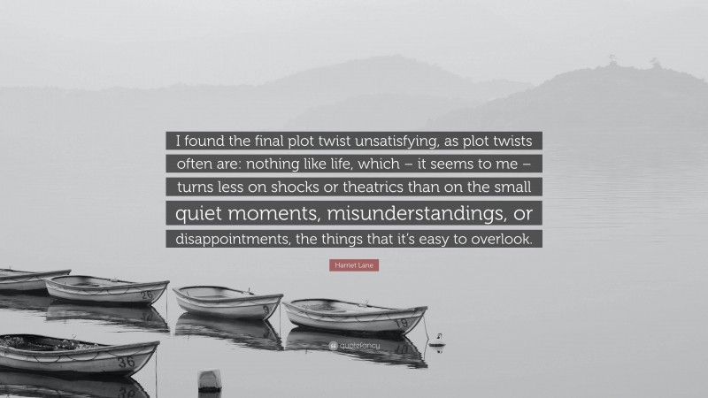 Harriet Lane Quote: “I found the final plot twist unsatisfying, as plot twists often are: nothing like life, which – it seems to me – turns less on shocks or theatrics than on the small quiet moments, misunderstandings, or disappointments, the things that it’s easy to overlook.”