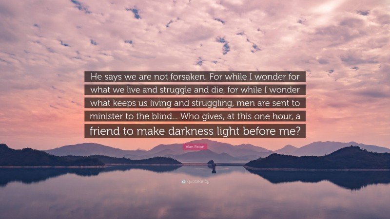 Alan Paton Quote: “He says we are not forsaken. For while I wonder for what we live and struggle and die, for while I wonder what keeps us living and struggling, men are sent to minister to the blind... Who gives, at this one hour, a friend to make darkness light before me?”