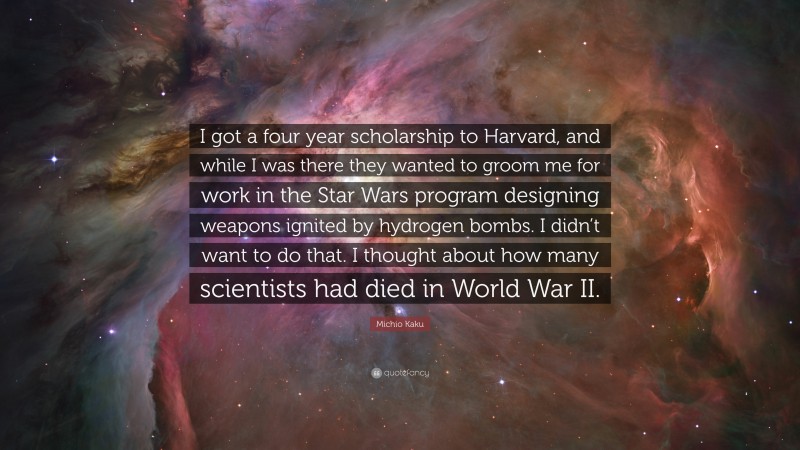 Michio Kaku Quote: “I got a four year scholarship to Harvard, and while I was there they wanted to groom me for work in the Star Wars program designing weapons ignited by hydrogen bombs. I didn’t want to do that. I thought about how many scientists had died in World War II.”