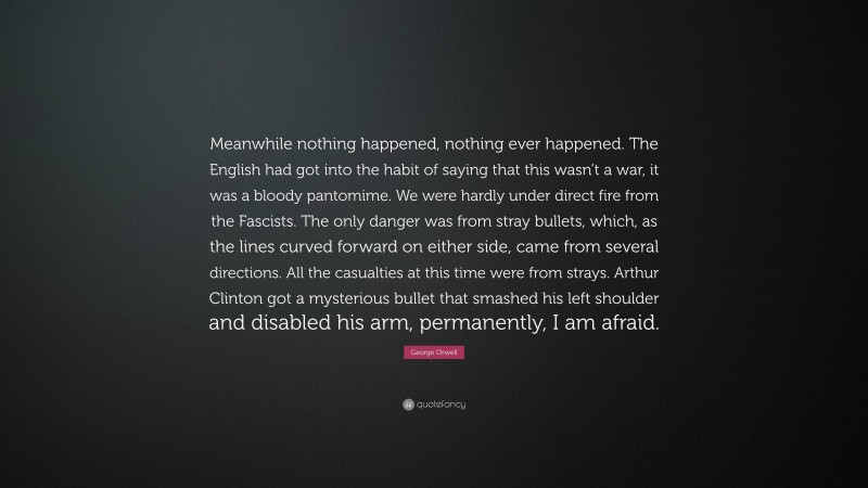 George Orwell Quote: “Meanwhile nothing happened, nothing ever happened. The English had got into the habit of saying that this wasn’t a war, it was a bloody pantomime. We were hardly under direct fire from the Fascists. The only danger was from stray bullets, which, as the lines curved forward on either side, came from several directions. All the casualties at this time were from strays. Arthur Clinton got a mysterious bullet that smashed his left shoulder and disabled his arm, permanently, I am afraid.”