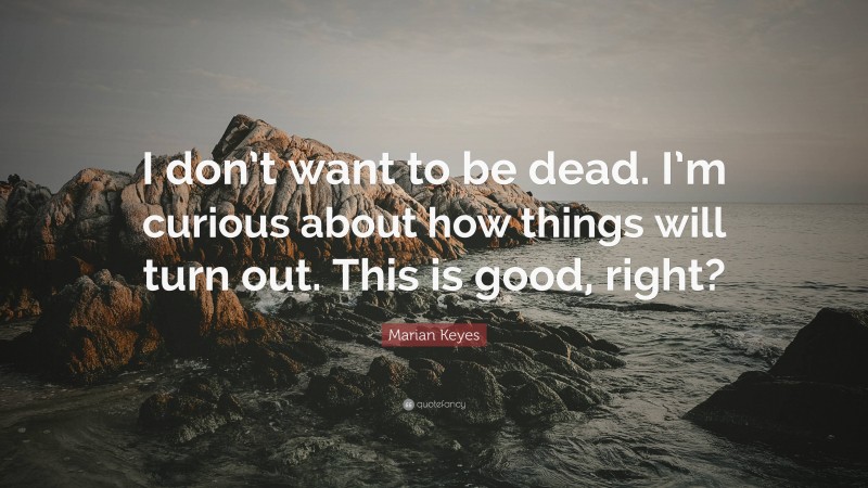 Marian Keyes Quote: “I don’t want to be dead. I’m curious about how things will turn out. This is good, right?”