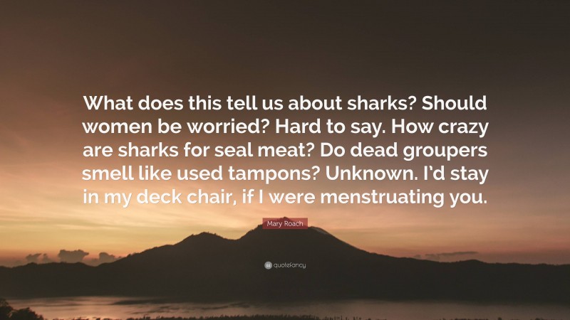 Mary Roach Quote: “What does this tell us about sharks? Should women be worried? Hard to say. How crazy are sharks for seal meat? Do dead groupers smell like used tampons? Unknown. I’d stay in my deck chair, if I were menstruating you.”