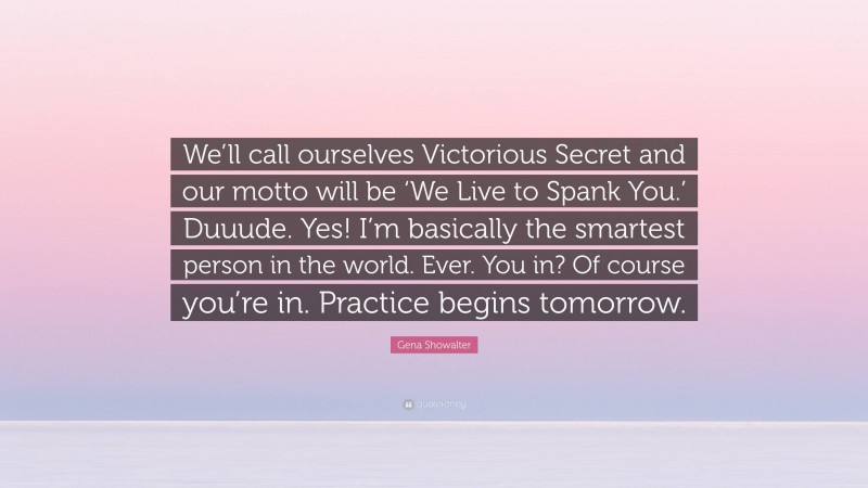 Gena Showalter Quote: “We’ll call ourselves Victorious Secret and our motto will be ‘We Live to Spank You.’ Duuude. Yes! I’m basically the smartest person in the world. Ever. You in? Of course you’re in. Practice begins tomorrow.”