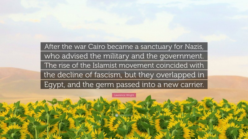 Lawrence Wright Quote: “After the war Cairo became a sanctuary for Nazis, who advised the military and the government. The rise of the Islamist movement coincided with the decline of fascism, but they overlapped in Egypt, and the germ passed into a new carrier.”