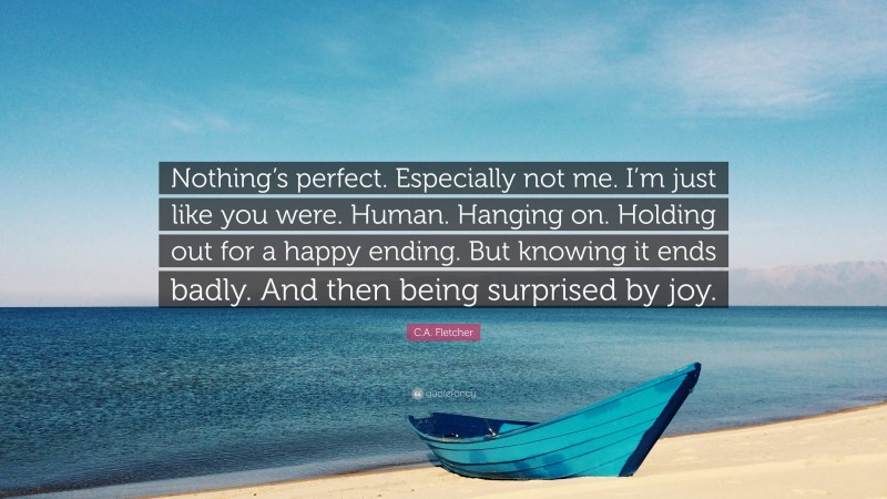 C.A. Fletcher Quote: “Nothing’s perfect. Especially not me. I’m just like you were. Human. Hanging on. Holding out for a happy ending. But knowing it ends badly. And then being surprised by joy.”