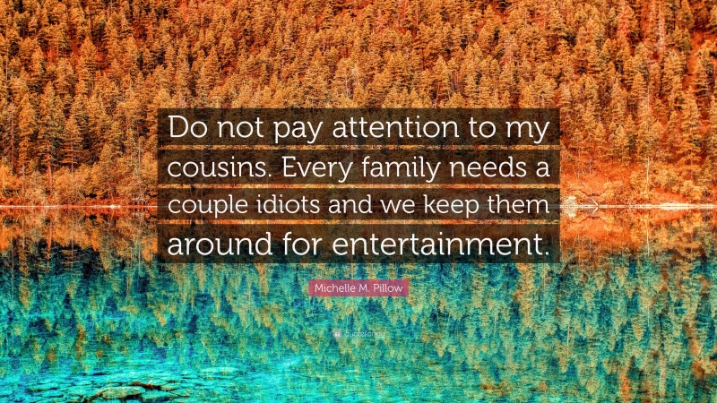 Michelle M. Pillow Quote: “Do not pay attention to my cousins. Every family needs a couple idiots and we keep them around for entertainment.”