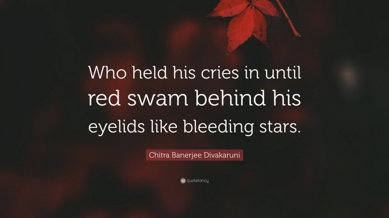 Chitra Banerjee Divakaruni Quote: “Who held his cries in until red swam behind his eyelids like bleeding stars.”