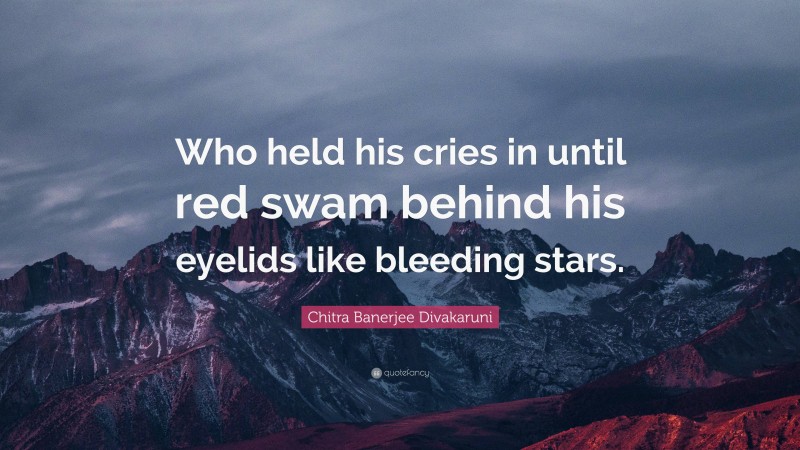 Chitra Banerjee Divakaruni Quote: “Who held his cries in until red swam behind his eyelids like bleeding stars.”