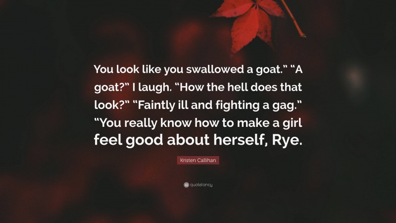 Kristen Callihan Quote: “You look like you swallowed a goat.” “A goat?” I laugh. “How the hell does that look?” “Faintly ill and fighting a gag.” “You really know how to make a girl feel good about herself, Rye.”