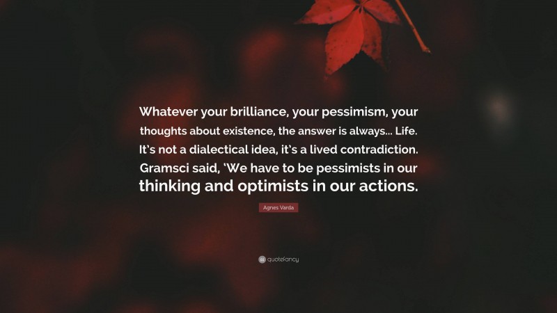 Agnes Varda Quote: “Whatever your brilliance, your pessimism, your thoughts about existence, the answer is always... Life. It’s not a dialectical idea, it’s a lived contradiction. Gramsci said, ‘We have to be pessimists in our thinking and optimists in our actions.”