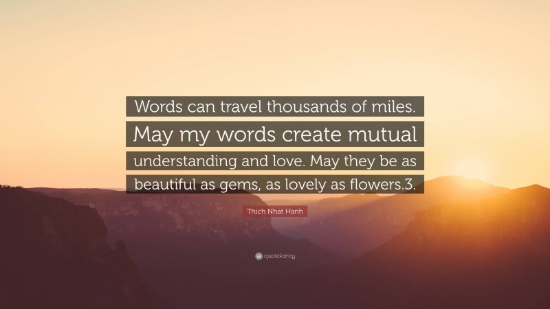 Thich Nhat Hanh Quote: “Words can travel thousands of miles. May my words create mutual understanding and love. May they be as beautiful as gems, as lovely as flowers.3.”