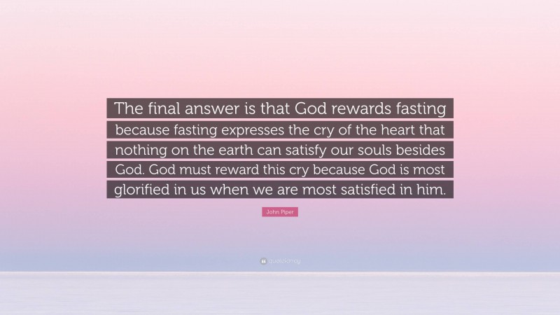 John Piper Quote: “The final answer is that God rewards fasting because fasting expresses the cry of the heart that nothing on the earth can satisfy our souls besides God. God must reward this cry because God is most glorified in us when we are most satisfied in him.”