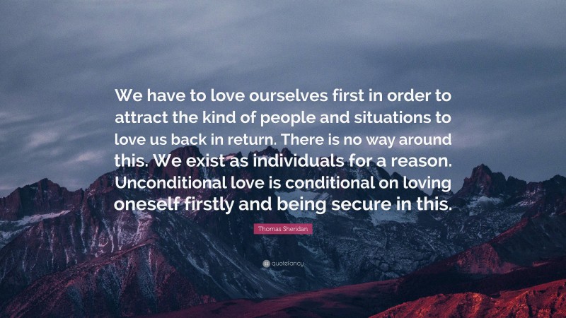 Thomas Sheridan Quote: “We have to love ourselves first in order to attract the kind of people and situations to love us back in return. There is no way around this. We exist as individuals for a reason. Unconditional love is conditional on loving oneself firstly and being secure in this.”