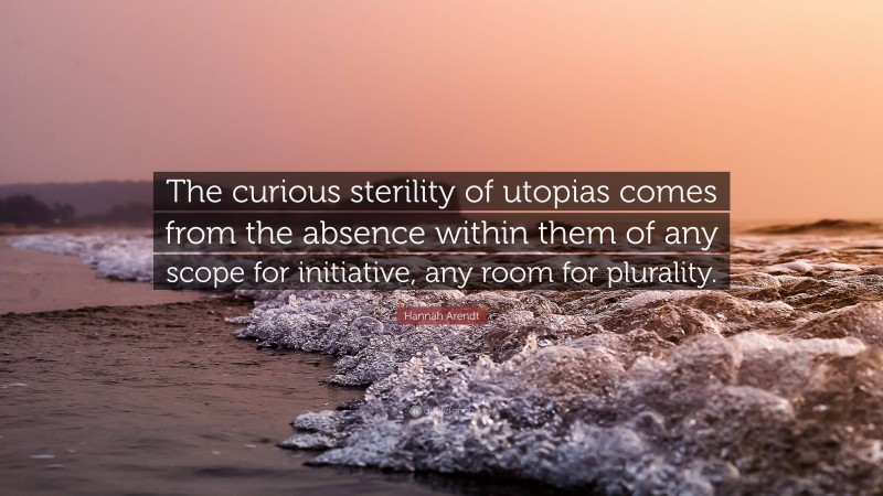 Hannah Arendt Quote: “The curious sterility of utopias comes from the absence within them of any scope for initiative, any room for plurality.”