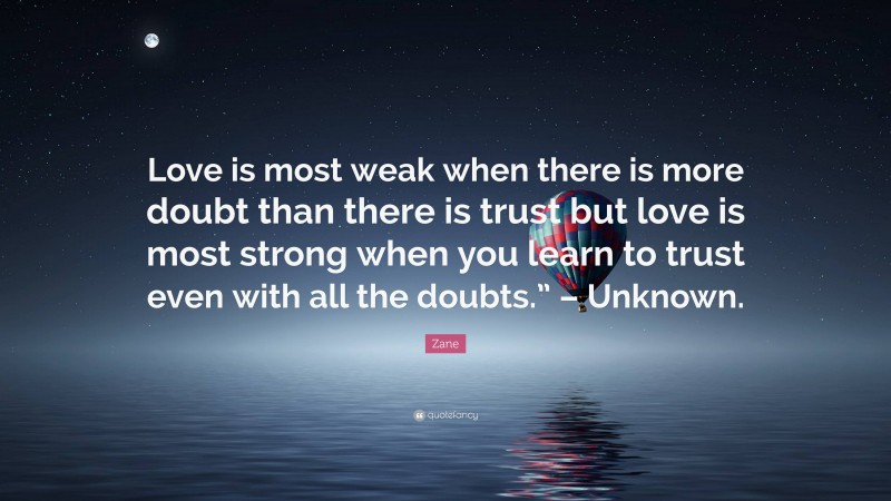 Zane Quote: “Love is most weak when there is more doubt than there is trust but love is most strong when you learn to trust even with all the doubts.” – Unknown.”