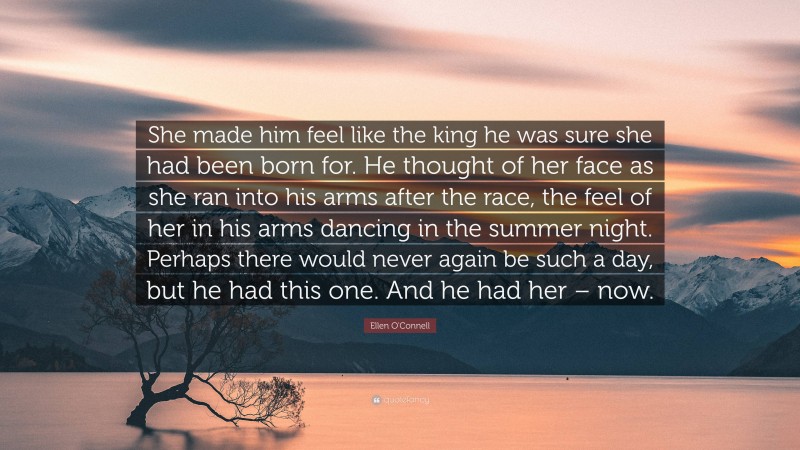 Ellen O'Connell Quote: “She made him feel like the king he was sure she had been born for. He thought of her face as she ran into his arms after the race, the feel of her in his arms dancing in the summer night. Perhaps there would never again be such a day, but he had this one. And he had her – now.”
