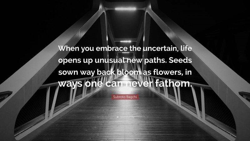 Subroto Bagchi Quote: “When you embrace the uncertain, life opens up unusual new paths. Seeds sown way back bloom as flowers, in ways one can never fathom.”