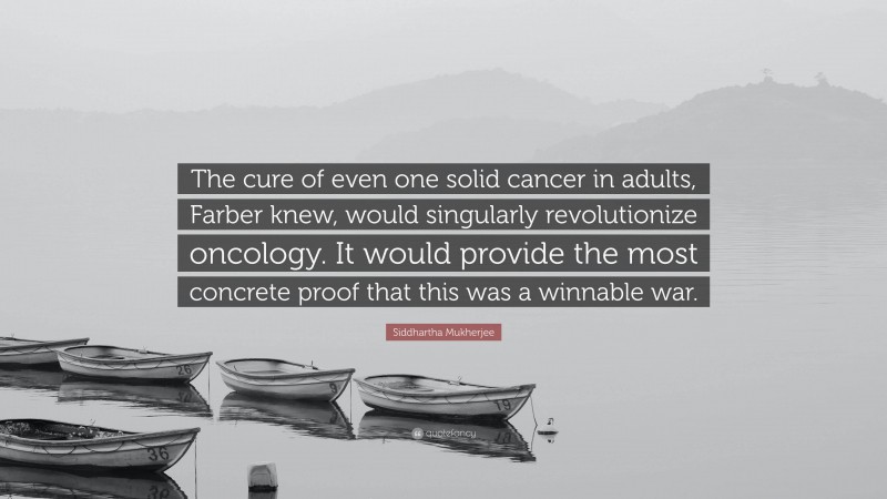 Siddhartha Mukherjee Quote: “The cure of even one solid cancer in adults, Farber knew, would singularly revolutionize oncology. It would provide the most concrete proof that this was a winnable war.”