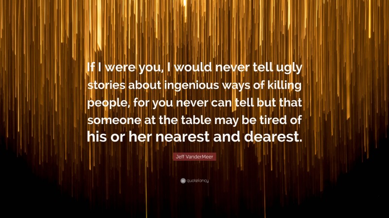 Jeff VanderMeer Quote: “If I were you, I would never tell ugly stories about ingenious ways of killing people, for you never can tell but that someone at the table may be tired of his or her nearest and dearest.”