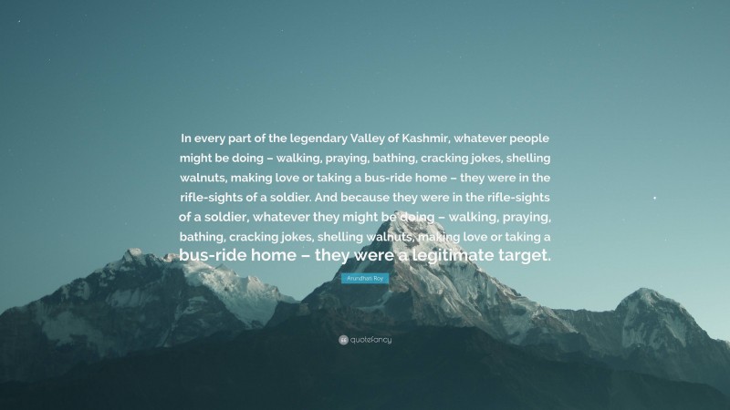 Arundhati Roy Quote: “In every part of the legendary Valley of Kashmir, whatever people might be doing – walking, praying, bathing, cracking jokes, shelling walnuts, making love or taking a bus-ride home – they were in the rifle-sights of a soldier. And because they were in the rifle-sights of a soldier, whatever they might be doing – walking, praying, bathing, cracking jokes, shelling walnuts, making love or taking a bus-ride home – they were a legitimate target.”