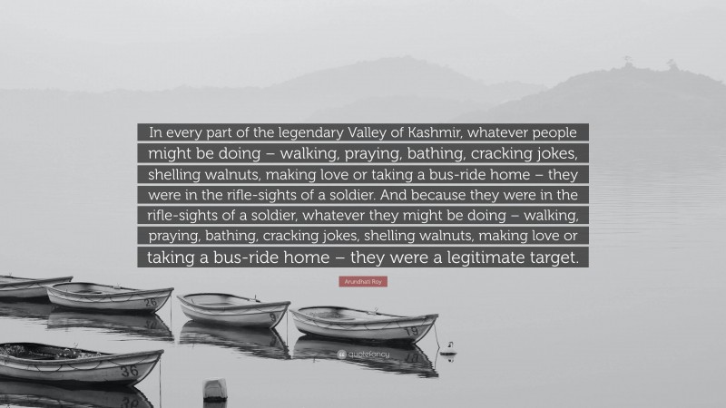 Arundhati Roy Quote: “In every part of the legendary Valley of Kashmir, whatever people might be doing – walking, praying, bathing, cracking jokes, shelling walnuts, making love or taking a bus-ride home – they were in the rifle-sights of a soldier. And because they were in the rifle-sights of a soldier, whatever they might be doing – walking, praying, bathing, cracking jokes, shelling walnuts, making love or taking a bus-ride home – they were a legitimate target.”