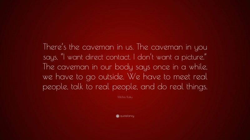 Michio Kaku Quote: “There’s the caveman in us. The caveman in you says, “I want direct contact. I don’t want a picture.” The caveman in our body says once in a while, we have to go outside. We have to meet real people, talk to real people, and do real things.”