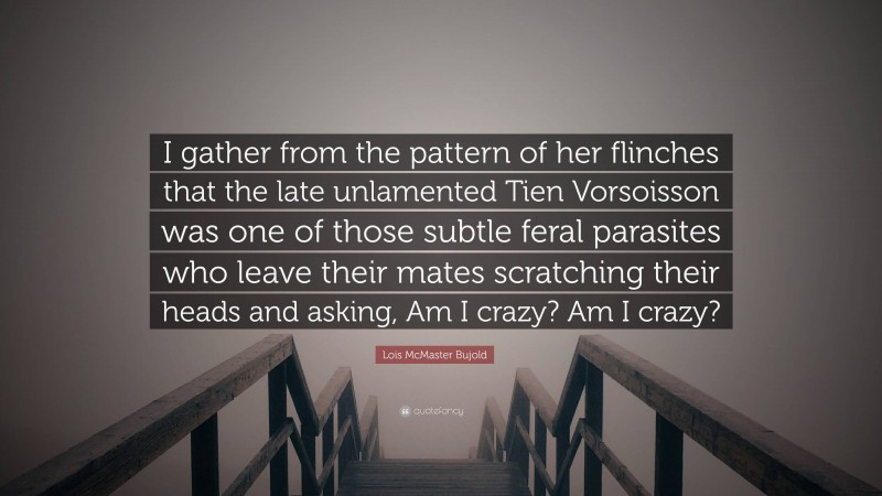 Lois McMaster Bujold Quote: “I gather from the pattern of her flinches that the late unlamented Tien Vorsoisson was one of those subtle feral parasites who leave their mates scratching their heads and asking, Am I crazy? Am I crazy?”
