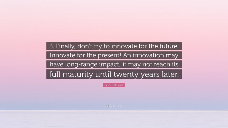 Peter F. Drucker Quote: “3. Finally, don’t try to innovate for the future. Innovate for the present! An innovation may have long-range impact; it may not reach its full maturity until twenty years later.”