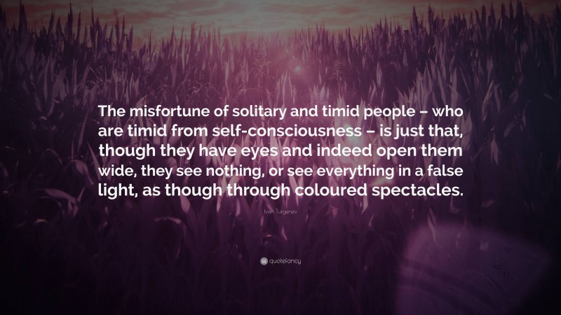 Ivan Turgenev Quote: “The misfortune of solitary and timid people – who are timid from self-consciousness – is just that, though they have eyes and indeed open them wide, they see nothing, or see everything in a false light, as though through coloured spectacles.”