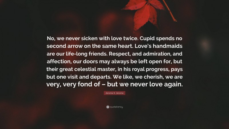 Jerome K. Jerome Quote: “No, we never sicken with love twice. Cupid spends no second arrow on the same heart. Love’s handmaids are our life-long friends. Respect, and admiration, and affection, our doors may always be left open for, but their great celestial master, in his royal progress, pays but one visit and departs. We like, we cherish, we are very, very fond of – but we never love again.”