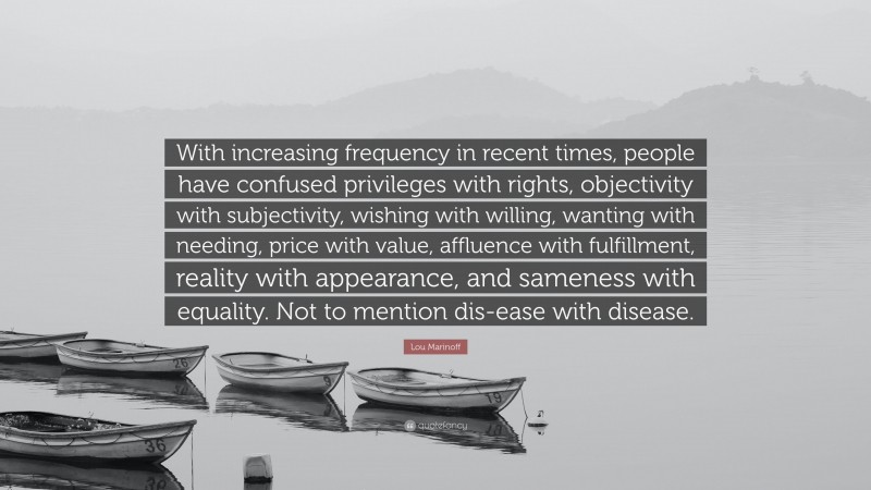 Lou Marinoff Quote: “With increasing frequency in recent times, people have confused privileges with rights, objectivity with subjectivity, wishing with willing, wanting with needing, price with value, affluence with fulfillment, reality with appearance, and sameness with equality. Not to mention dis-ease with disease.”