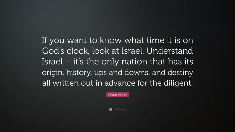 Chuck Missler Quote: “If you want to know what time it is on God’s clock, look at Israel. Understand Israel – it’s the only nation that has its origin, history, ups and downs, and destiny all written out in advance for the diligent.”