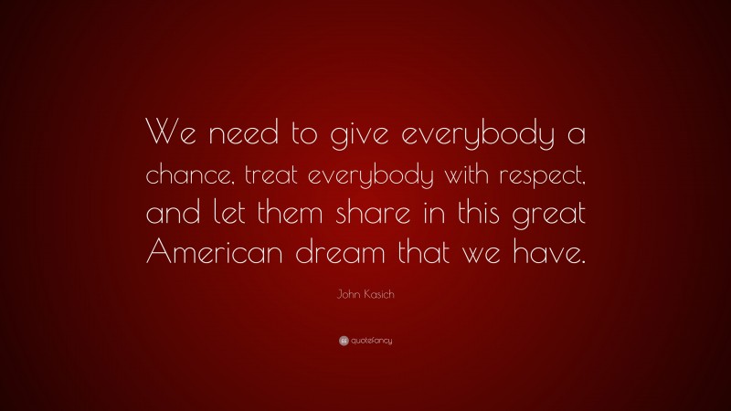 John Kasich Quote: “We need to give everybody a chance, treat everybody with respect, and let them share in this great American dream that we have.”